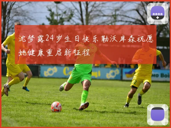 沈梦露24岁生日快乐勒沃库森祝愿她健康重启新征程
