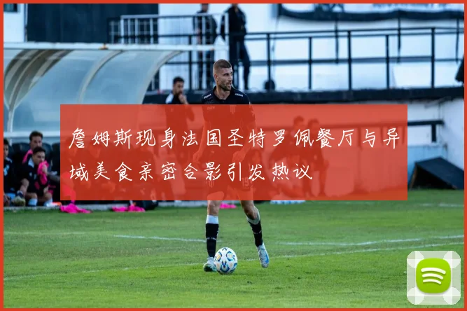 詹姆斯现身法国圣特罗佩餐厅与异域美食亲密合影引发热议