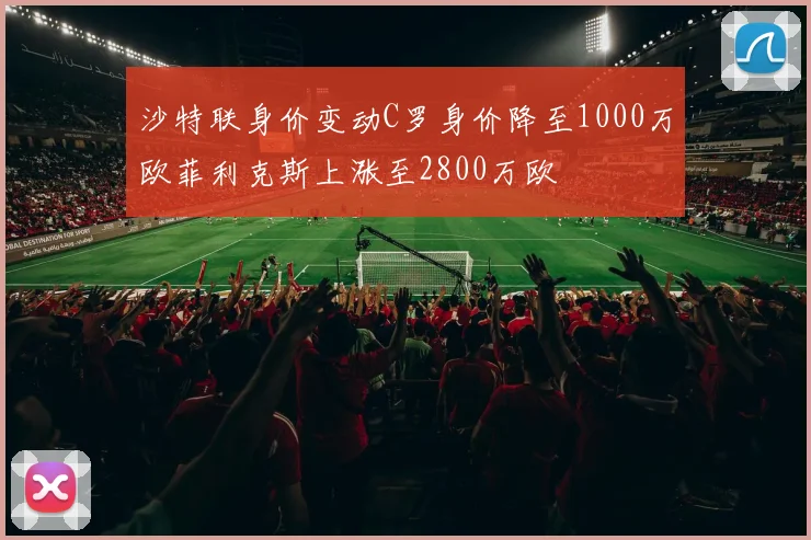 沙特联身价变动C罗身价降至1000万欧菲利克斯上涨至2800万欧