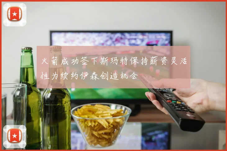 火箭成功签下斯玛特保持薪资灵活性为续约伊森创造机会