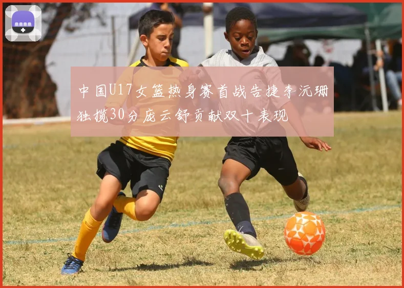 中国U17女篮热身赛首战告捷李沅珊独揽30分庞云舒贡献双十表现