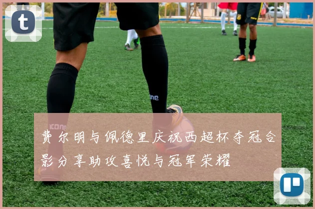 费尔明与佩德里庆祝西超杯夺冠合影分享助攻喜悦与冠军荣耀