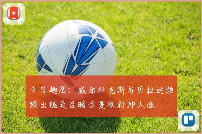 今日趣图：威尔科克斯与贝拉达频频出镜是否暗示曼联新帅人选