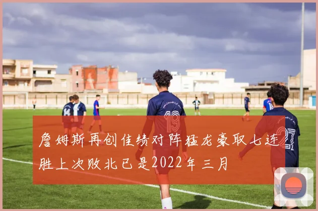 詹姆斯再创佳绩对阵猛龙豪取七连胜上次败北已是2022年三月