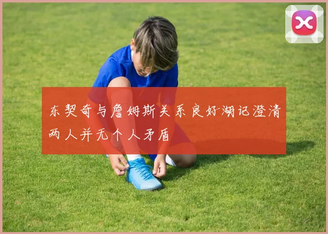 东契奇与詹姆斯关系良好湖记澄清两人并无个人矛盾