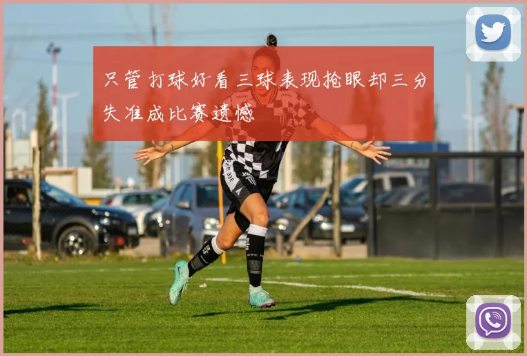只管打球好看三球表现抢眼却三分失准成比赛遗憾