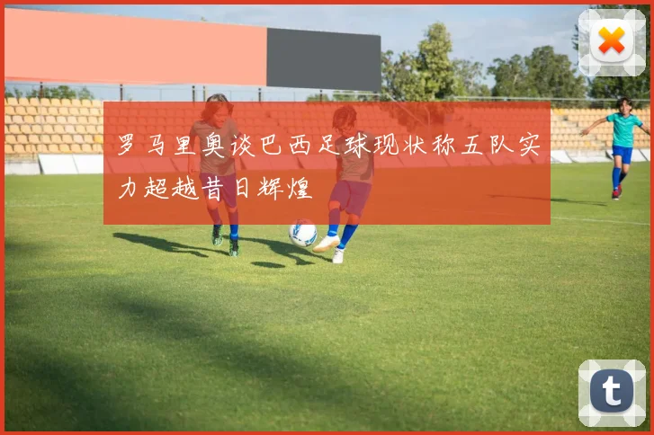 罗马里奥谈巴西足球现状称五队实力超越昔日辉煌