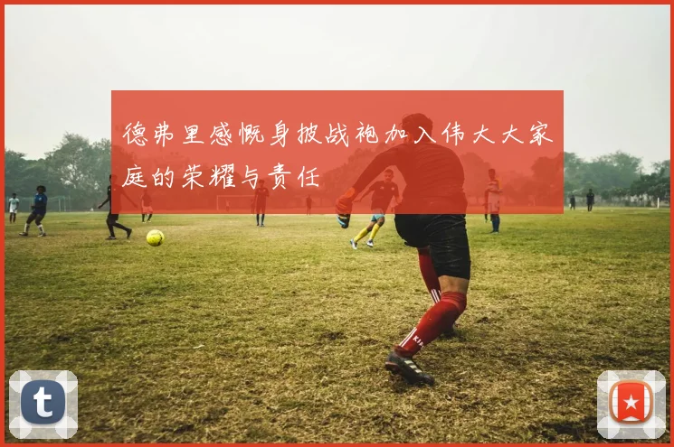德弗里感慨身披战袍加入伟大大家庭的荣耀与责任