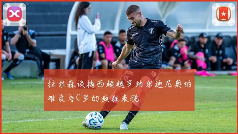拉尔森谈梅西超越罗纳尔迪尼奥的难度与C罗的疯狂表现