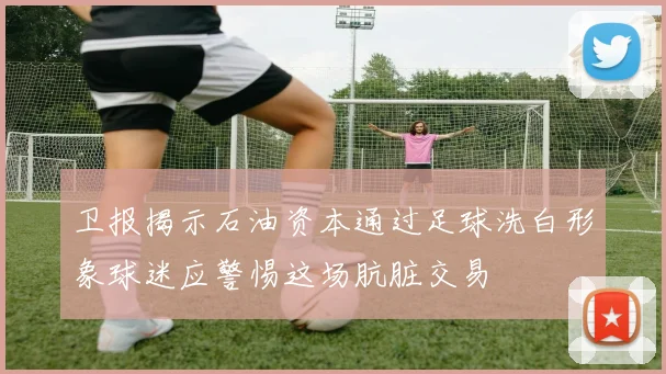 卫报揭示石油资本通过足球洗白形象球迷应警惕这场肮脏交易