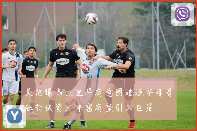 美记曝乌杰里早有意图追逐字母哥独行侠资产丰富有望引入巨星