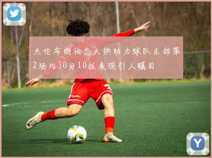 杰伦布朗状态火热助力球队东部第2场均30分10板表现引人瞩目