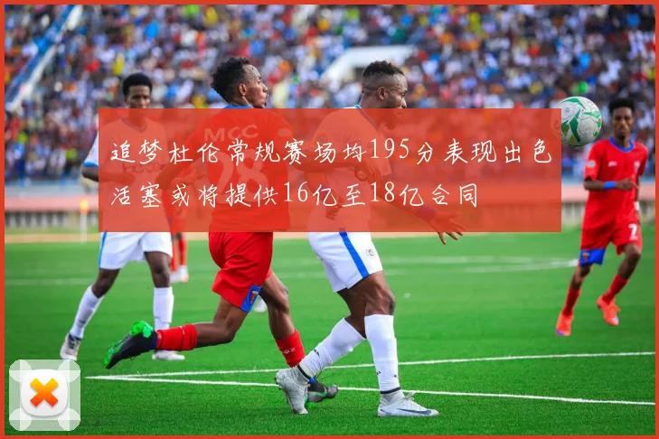 追梦杜伦常规赛场均195分表现出色活塞或将提供16亿至18亿合同