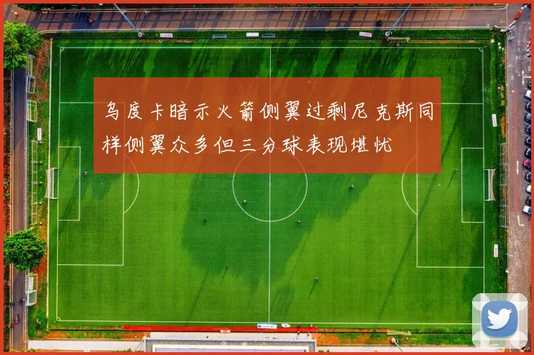 乌度卡暗示火箭侧翼过剩尼克斯同样侧翼众多但三分球表现堪忧