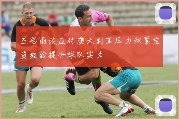 王思雨谈应对澳大利亚压力积累宝贵经验提升球队实力