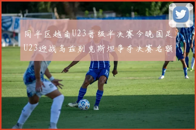 同半区越南U23晋级半决赛今晚国足U23迎战乌兹别克斯坦争夺决赛名额