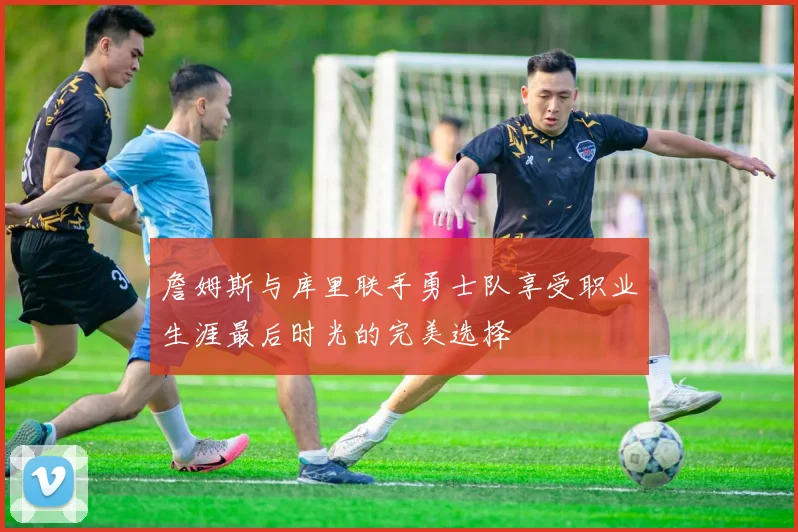 詹姆斯与库里联手勇士队享受职业生涯最后时光的完美选择
