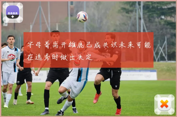 字母哥离开雄鹿已成共识未来可能在选秀时做出决定