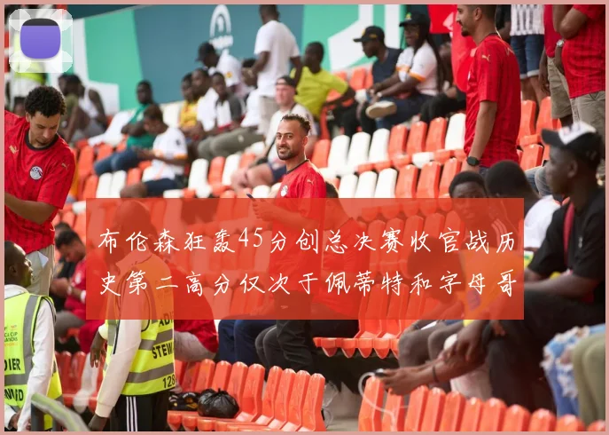 布伦森狂轰45分创总决赛收官战历史第二高分仅次于佩蒂特和字母哥