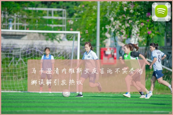 马卡澄清内维斯女友言论不实乔治娜误解引发热议