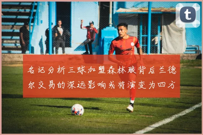 名记分析三球加盟森林狼背后兰德尔交易的深远影响或将演变为四方交易