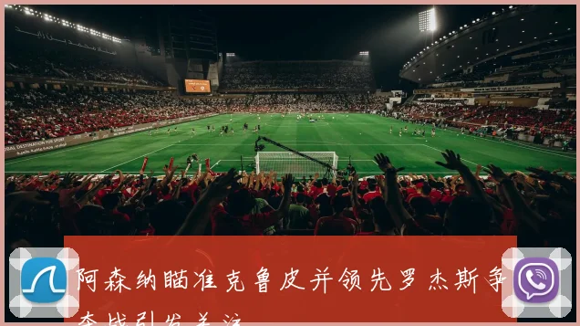 阿森纳瞄准克鲁皮并领先罗杰斯争夺战引发关注