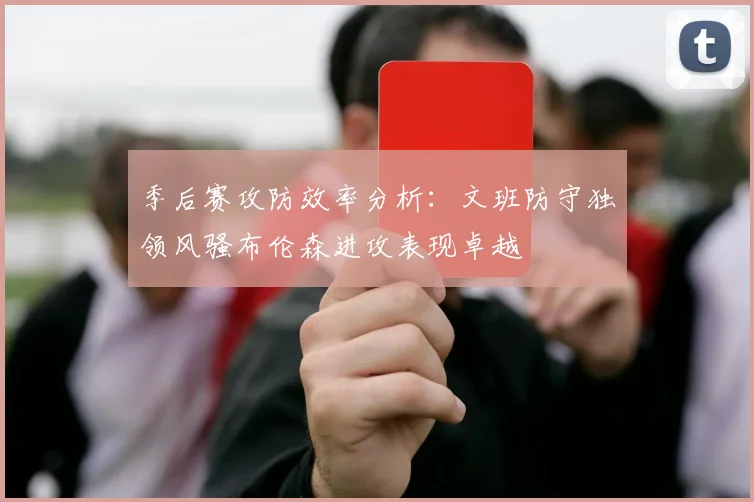 季后赛攻防效率分析：文班防守独领风骚布伦森进攻表现卓越